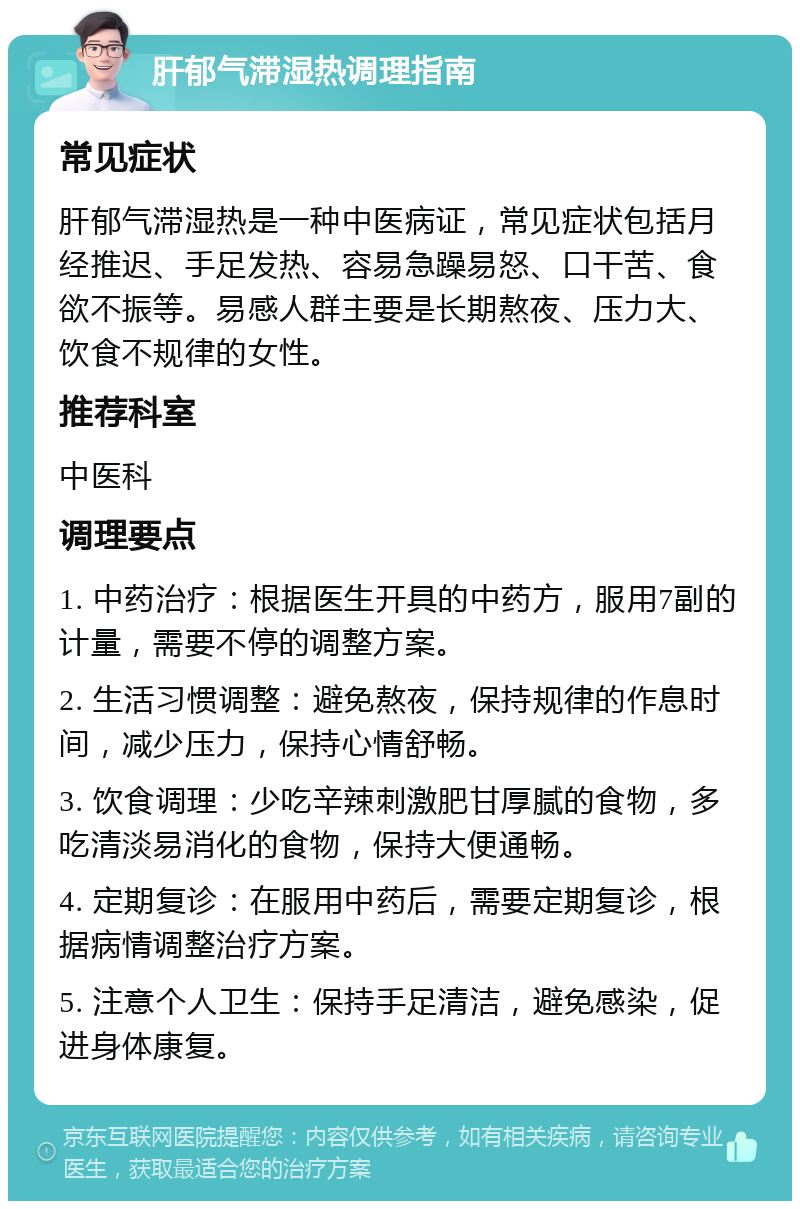 肝郁气滞湿热调理指南 常见症状 肝郁气滞湿热是一种中医病证，常见症状包括月经推迟、手足发热、容易急躁易怒、口干苦、食欲不振等。易感人群主要是长期熬夜、压力大、饮食不规律的女性。 推荐科室 中医科 调理要点 1. 中药治疗：根据医生开具的中药方，服用7副的计量，需要不停的调整方案。 2. 生活习惯调整：避免熬夜，保持规律的作息时间，减少压力，保持心情舒畅。 3. 饮食调理：少吃辛辣刺激肥甘厚腻的食物，多吃清淡易消化的食物，保持大便通畅。 4. 定期复诊：在服用中药后，需要定期复诊，根据病情调整治疗方案。 5. 注意个人卫生：保持手足清洁，避免感染，促进身体康复。