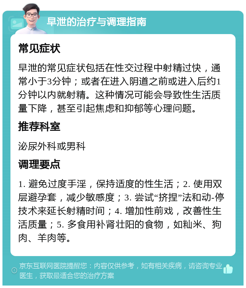 早泄的治疗与调理指南 常见症状 早泄的常见症状包括在性交过程中射精过快，通常小于3分钟；或者在进入阴道之前或进入后约1分钟以内就射精。这种情况可能会导致性生活质量下降，甚至引起焦虑和抑郁等心理问题。 推荐科室 泌尿外科或男科 调理要点 1. 避免过度手淫，保持适度的性生活；2. 使用双层避孕套，减少敏感度；3. 尝试“挤捏”法和动-停技术来延长射精时间；4. 增加性前戏，改善性生活质量；5. 多食用补肾壮阳的食物，如籼米、狗肉、羊肉等。