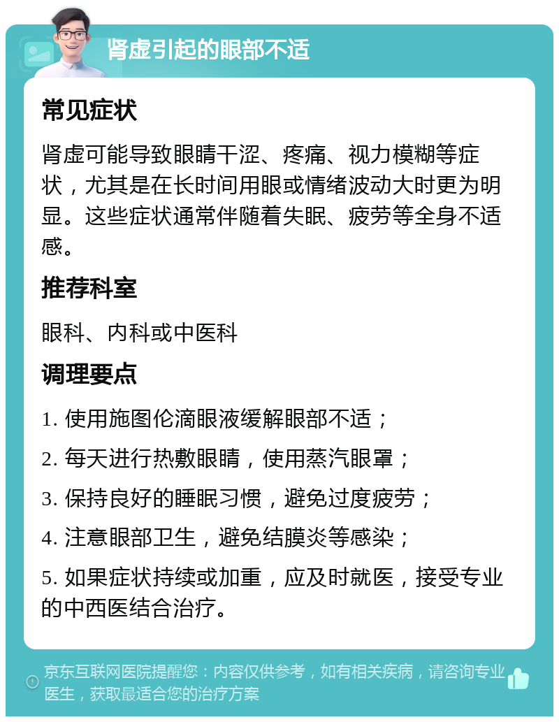 肾虚引起的眼部不适 常见症状 肾虚可能导致眼睛干涩、疼痛、视力模糊等症状，尤其是在长时间用眼或情绪波动大时更为明显。这些症状通常伴随着失眠、疲劳等全身不适感。 推荐科室 眼科、内科或中医科 调理要点 1. 使用施图伦滴眼液缓解眼部不适； 2. 每天进行热敷眼睛，使用蒸汽眼罩； 3. 保持良好的睡眠习惯，避免过度疲劳； 4. 注意眼部卫生，避免结膜炎等感染； 5. 如果症状持续或加重，应及时就医，接受专业的中西医结合治疗。