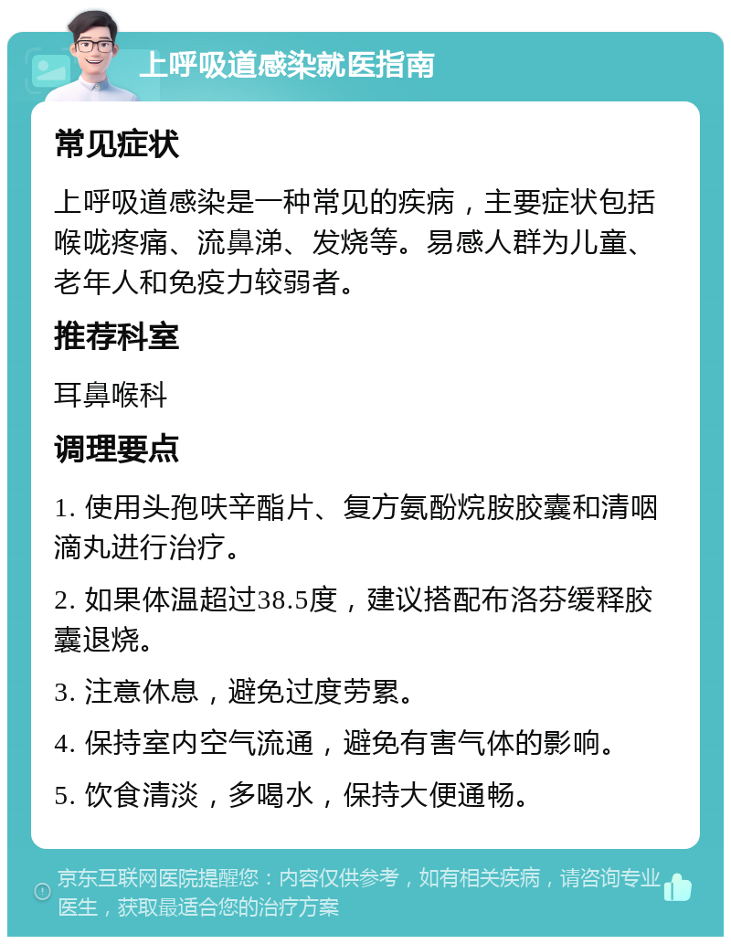 上呼吸道感染就医指南 常见症状 上呼吸道感染是一种常见的疾病，主要症状包括喉咙疼痛、流鼻涕、发烧等。易感人群为儿童、老年人和免疫力较弱者。 推荐科室 耳鼻喉科 调理要点 1. 使用头孢呋辛酯片、复方氨酚烷胺胶囊和清咽滴丸进行治疗。 2. 如果体温超过38.5度，建议搭配布洛芬缓释胶囊退烧。 3. 注意休息，避免过度劳累。 4. 保持室内空气流通，避免有害气体的影响。 5. 饮食清淡，多喝水，保持大便通畅。