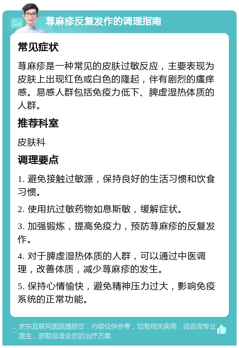 荨麻疹反复发作的调理指南 常见症状 荨麻疹是一种常见的皮肤过敏反应，主要表现为皮肤上出现红色或白色的隆起，伴有剧烈的瘙痒感。易感人群包括免疫力低下、脾虚湿热体质的人群。 推荐科室 皮肤科 调理要点 1. 避免接触过敏源，保持良好的生活习惯和饮食习惯。 2. 使用抗过敏药物如息斯敏，缓解症状。 3. 加强锻炼，提高免疫力，预防荨麻疹的反复发作。 4. 对于脾虚湿热体质的人群，可以通过中医调理，改善体质，减少荨麻疹的发生。 5. 保持心情愉快，避免精神压力过大，影响免疫系统的正常功能。