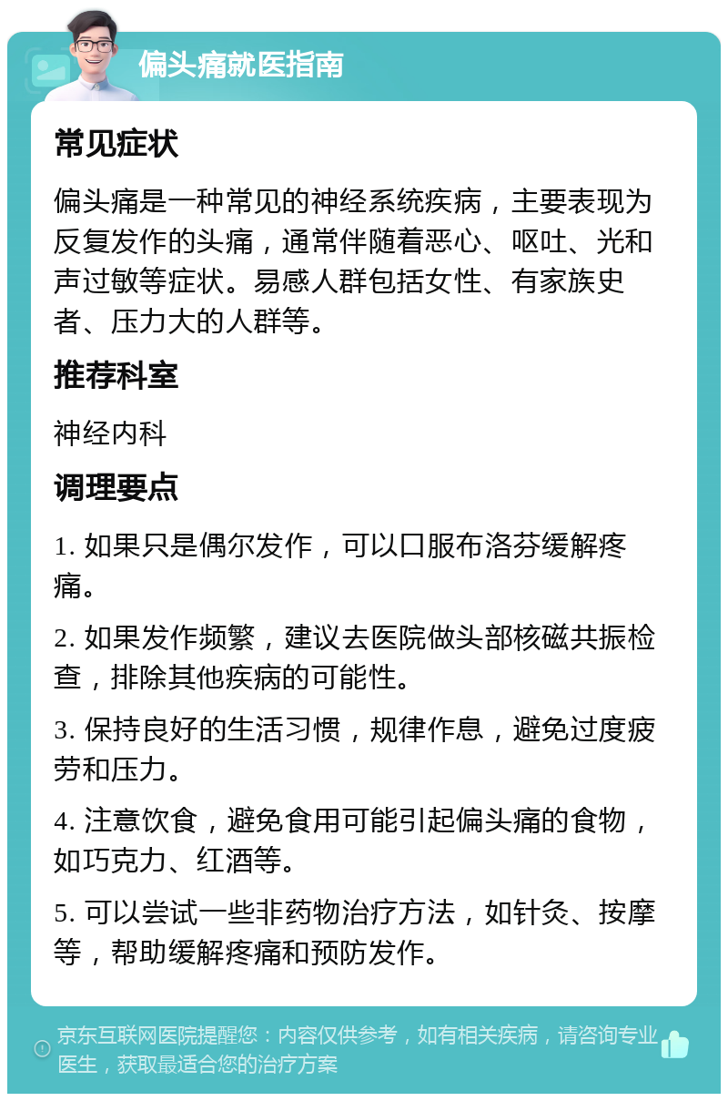 偏头痛就医指南 常见症状 偏头痛是一种常见的神经系统疾病，主要表现为反复发作的头痛，通常伴随着恶心、呕吐、光和声过敏等症状。易感人群包括女性、有家族史者、压力大的人群等。 推荐科室 神经内科 调理要点 1. 如果只是偶尔发作，可以口服布洛芬缓解疼痛。 2. 如果发作频繁，建议去医院做头部核磁共振检查，排除其他疾病的可能性。 3. 保持良好的生活习惯，规律作息，避免过度疲劳和压力。 4. 注意饮食，避免食用可能引起偏头痛的食物，如巧克力、红酒等。 5. 可以尝试一些非药物治疗方法，如针灸、按摩等，帮助缓解疼痛和预防发作。