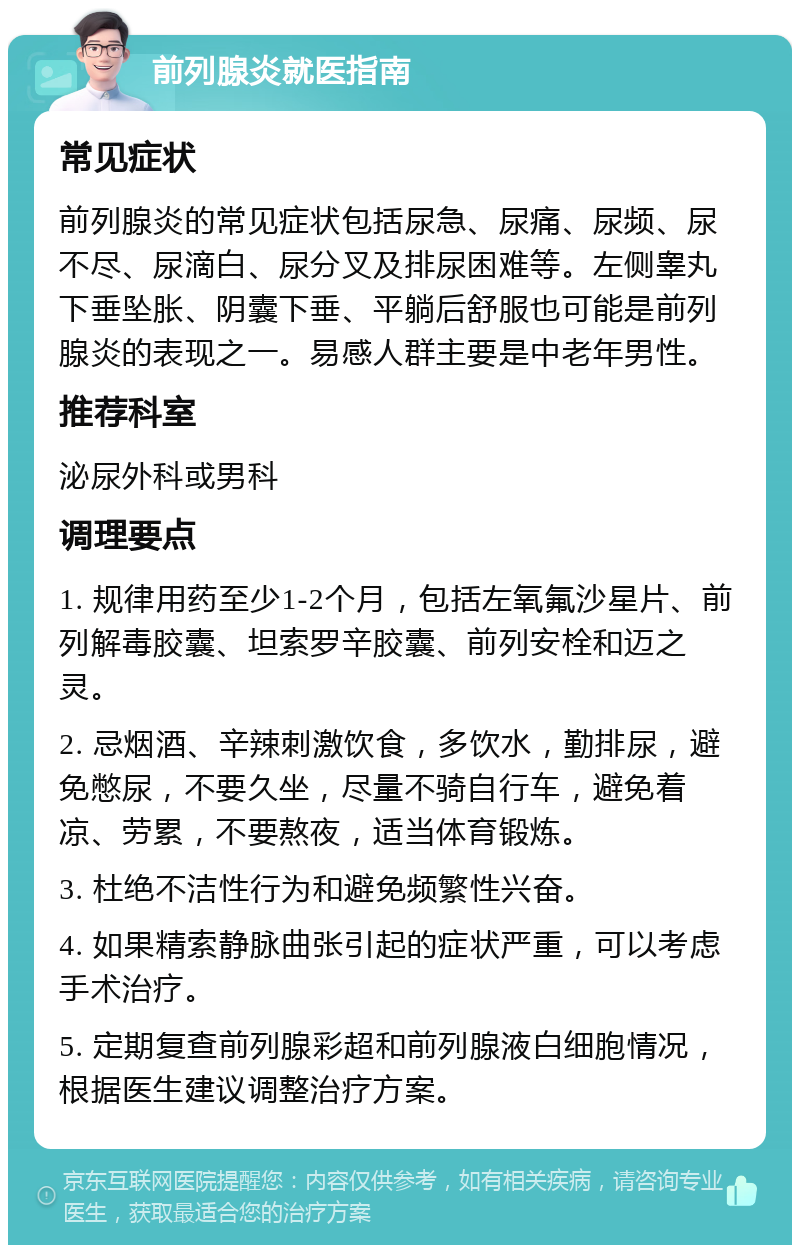 前列腺炎就医指南 常见症状 前列腺炎的常见症状包括尿急、尿痛、尿频、尿不尽、尿滴白、尿分叉及排尿困难等。左侧睾丸下垂坠胀、阴囊下垂、平躺后舒服也可能是前列腺炎的表现之一。易感人群主要是中老年男性。 推荐科室 泌尿外科或男科 调理要点 1. 规律用药至少1-2个月，包括左氧氟沙星片、前列解毒胶囊、坦索罗辛胶囊、前列安栓和迈之灵。 2. 忌烟酒、辛辣刺激饮食，多饮水，勤排尿，避免憋尿，不要久坐，尽量不骑自行车，避免着凉、劳累，不要熬夜，适当体育锻炼。 3. 杜绝不洁性行为和避免频繁性兴奋。 4. 如果精索静脉曲张引起的症状严重，可以考虑手术治疗。 5. 定期复查前列腺彩超和前列腺液白细胞情况，根据医生建议调整治疗方案。