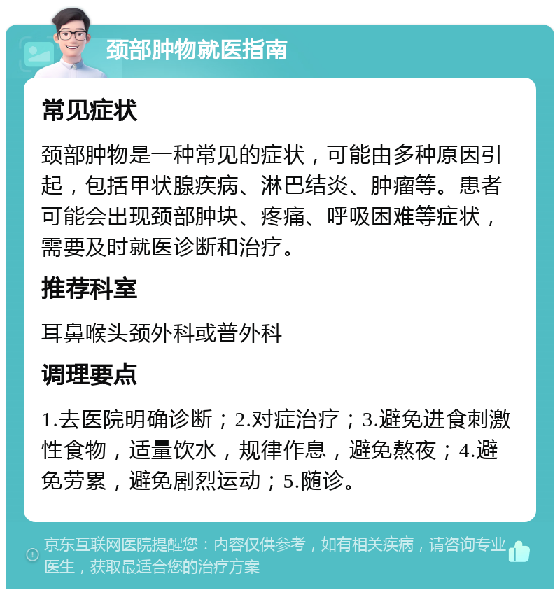 颈部肿物就医指南 常见症状 颈部肿物是一种常见的症状，可能由多种原因引起，包括甲状腺疾病、淋巴结炎、肿瘤等。患者可能会出现颈部肿块、疼痛、呼吸困难等症状，需要及时就医诊断和治疗。 推荐科室 耳鼻喉头颈外科或普外科 调理要点 1.去医院明确诊断；2.对症治疗；3.避免进食刺激性食物，适量饮水，规律作息，避免熬夜；4.避免劳累，避免剧烈运动；5.随诊。