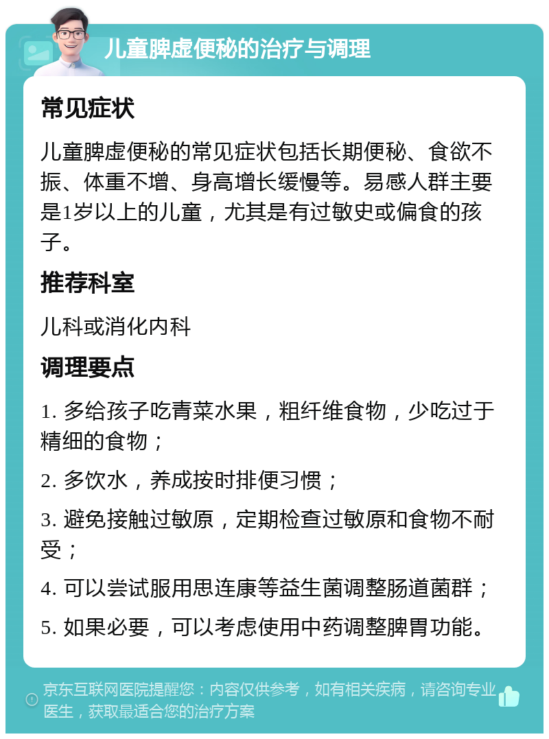 儿童脾虚便秘的治疗与调理 常见症状 儿童脾虚便秘的常见症状包括长期便秘、食欲不振、体重不增、身高增长缓慢等。易感人群主要是1岁以上的儿童，尤其是有过敏史或偏食的孩子。 推荐科室 儿科或消化内科 调理要点 1. 多给孩子吃青菜水果，粗纤维食物，少吃过于精细的食物； 2. 多饮水，养成按时排便习惯； 3. 避免接触过敏原，定期检查过敏原和食物不耐受； 4. 可以尝试服用思连康等益生菌调整肠道菌群； 5. 如果必要，可以考虑使用中药调整脾胃功能。