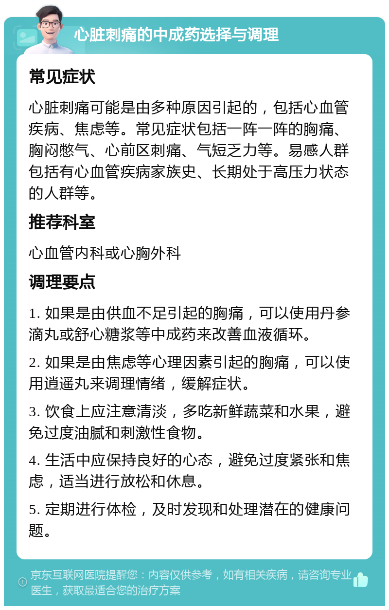 心脏刺痛的中成药选择与调理 常见症状 心脏刺痛可能是由多种原因引起的，包括心血管疾病、焦虑等。常见症状包括一阵一阵的胸痛、胸闷憋气、心前区刺痛、气短乏力等。易感人群包括有心血管疾病家族史、长期处于高压力状态的人群等。 推荐科室 心血管内科或心胸外科 调理要点 1. 如果是由供血不足引起的胸痛，可以使用丹参滴丸或舒心糖浆等中成药来改善血液循环。 2. 如果是由焦虑等心理因素引起的胸痛，可以使用逍遥丸来调理情绪，缓解症状。 3. 饮食上应注意清淡，多吃新鲜蔬菜和水果，避免过度油腻和刺激性食物。 4. 生活中应保持良好的心态，避免过度紧张和焦虑，适当进行放松和休息。 5. 定期进行体检，及时发现和处理潜在的健康问题。