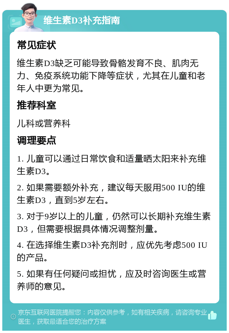 维生素D3补充指南 常见症状 维生素D3缺乏可能导致骨骼发育不良、肌肉无力、免疫系统功能下降等症状，尤其在儿童和老年人中更为常见。 推荐科室 儿科或营养科 调理要点 1. 儿童可以通过日常饮食和适量晒太阳来补充维生素D3。 2. 如果需要额外补充，建议每天服用500 IU的维生素D3，直到5岁左右。 3. 对于9岁以上的儿童，仍然可以长期补充维生素D3，但需要根据具体情况调整剂量。 4. 在选择维生素D3补充剂时，应优先考虑500 IU的产品。 5. 如果有任何疑问或担忧，应及时咨询医生或营养师的意见。