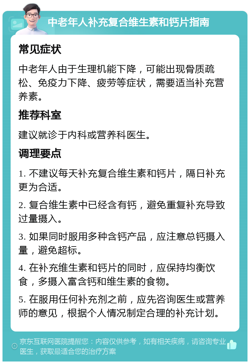 中老年人补充复合维生素和钙片指南 常见症状 中老年人由于生理机能下降，可能出现骨质疏松、免疫力下降、疲劳等症状，需要适当补充营养素。 推荐科室 建议就诊于内科或营养科医生。 调理要点 1. 不建议每天补充复合维生素和钙片，隔日补充更为合适。 2. 复合维生素中已经含有钙，避免重复补充导致过量摄入。 3. 如果同时服用多种含钙产品，应注意总钙摄入量，避免超标。 4. 在补充维生素和钙片的同时，应保持均衡饮食，多摄入富含钙和维生素的食物。 5. 在服用任何补充剂之前，应先咨询医生或营养师的意见，根据个人情况制定合理的补充计划。