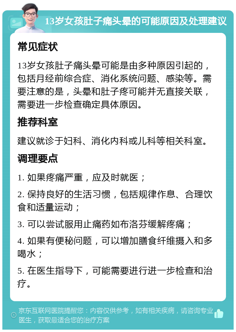 13岁女孩肚子痛头晕的可能原因及处理建议 常见症状 13岁女孩肚子痛头晕可能是由多种原因引起的，包括月经前综合症、消化系统问题、感染等。需要注意的是，头晕和肚子疼可能并无直接关联，需要进一步检查确定具体原因。 推荐科室 建议就诊于妇科、消化内科或儿科等相关科室。 调理要点 1. 如果疼痛严重，应及时就医； 2. 保持良好的生活习惯，包括规律作息、合理饮食和适量运动； 3. 可以尝试服用止痛药如布洛芬缓解疼痛； 4. 如果有便秘问题，可以增加膳食纤维摄入和多喝水； 5. 在医生指导下，可能需要进行进一步检查和治疗。