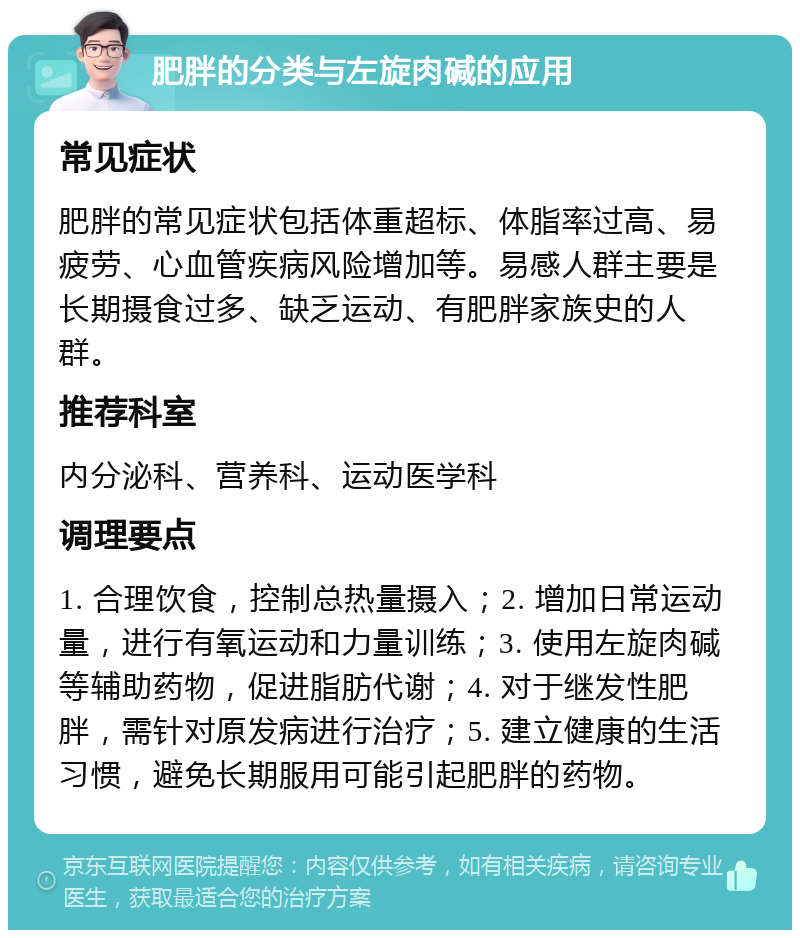 肥胖的分类与左旋肉碱的应用 常见症状 肥胖的常见症状包括体重超标、体脂率过高、易疲劳、心血管疾病风险增加等。易感人群主要是长期摄食过多、缺乏运动、有肥胖家族史的人群。 推荐科室 内分泌科、营养科、运动医学科 调理要点 1. 合理饮食，控制总热量摄入；2. 增加日常运动量，进行有氧运动和力量训练；3. 使用左旋肉碱等辅助药物，促进脂肪代谢；4. 对于继发性肥胖，需针对原发病进行治疗；5. 建立健康的生活习惯，避免长期服用可能引起肥胖的药物。