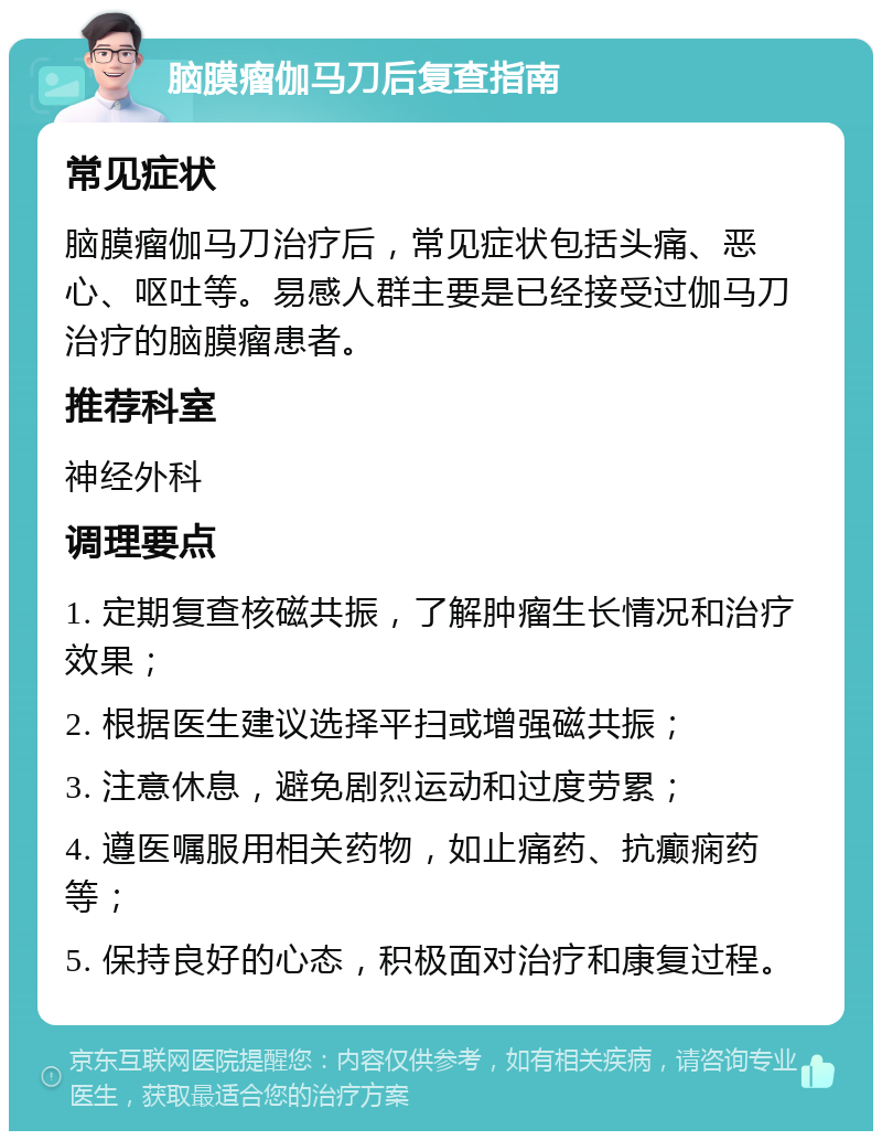 脑膜瘤伽马刀后复查指南 常见症状 脑膜瘤伽马刀治疗后，常见症状包括头痛、恶心、呕吐等。易感人群主要是已经接受过伽马刀治疗的脑膜瘤患者。 推荐科室 神经外科 调理要点 1. 定期复查核磁共振，了解肿瘤生长情况和治疗效果； 2. 根据医生建议选择平扫或增强磁共振； 3. 注意休息，避免剧烈运动和过度劳累； 4. 遵医嘱服用相关药物，如止痛药、抗癫痫药等； 5. 保持良好的心态，积极面对治疗和康复过程。