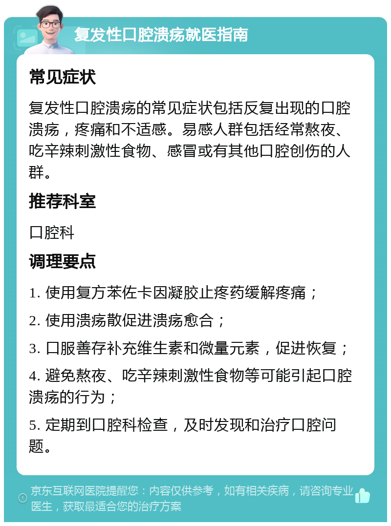 复发性口腔溃疡就医指南 常见症状 复发性口腔溃疡的常见症状包括反复出现的口腔溃疡，疼痛和不适感。易感人群包括经常熬夜、吃辛辣刺激性食物、感冒或有其他口腔创伤的人群。 推荐科室 口腔科 调理要点 1. 使用复方苯佐卡因凝胶止疼药缓解疼痛； 2. 使用溃疡散促进溃疡愈合； 3. 口服善存补充维生素和微量元素，促进恢复； 4. 避免熬夜、吃辛辣刺激性食物等可能引起口腔溃疡的行为； 5. 定期到口腔科检查，及时发现和治疗口腔问题。