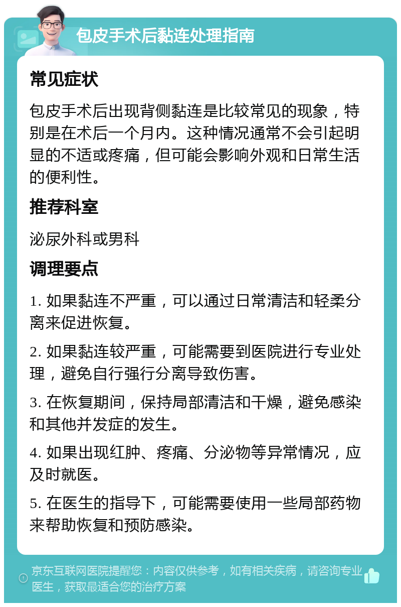 包皮手术后黏连处理指南 常见症状 包皮手术后出现背侧黏连是比较常见的现象，特别是在术后一个月内。这种情况通常不会引起明显的不适或疼痛，但可能会影响外观和日常生活的便利性。 推荐科室 泌尿外科或男科 调理要点 1. 如果黏连不严重，可以通过日常清洁和轻柔分离来促进恢复。 2. 如果黏连较严重，可能需要到医院进行专业处理，避免自行强行分离导致伤害。 3. 在恢复期间，保持局部清洁和干燥，避免感染和其他并发症的发生。 4. 如果出现红肿、疼痛、分泌物等异常情况，应及时就医。 5. 在医生的指导下，可能需要使用一些局部药物来帮助恢复和预防感染。