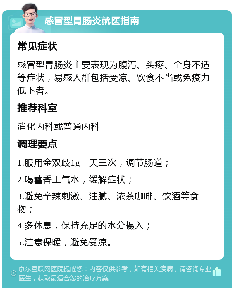 感冒型胃肠炎就医指南 常见症状 感冒型胃肠炎主要表现为腹泻、头疼、全身不适等症状，易感人群包括受凉、饮食不当或免疫力低下者。 推荐科室 消化内科或普通内科 调理要点 1.服用金双歧1g一天三次，调节肠道； 2.喝藿香正气水，缓解症状； 3.避免辛辣刺激、油腻、浓茶咖啡、饮酒等食物； 4.多休息，保持充足的水分摄入； 5.注意保暖，避免受凉。