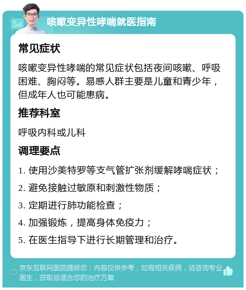 咳嗽变异性哮喘就医指南 常见症状 咳嗽变异性哮喘的常见症状包括夜间咳嗽、呼吸困难、胸闷等。易感人群主要是儿童和青少年，但成年人也可能患病。 推荐科室 呼吸内科或儿科 调理要点 1. 使用沙美特罗等支气管扩张剂缓解哮喘症状； 2. 避免接触过敏原和刺激性物质； 3. 定期进行肺功能检查； 4. 加强锻炼，提高身体免疫力； 5. 在医生指导下进行长期管理和治疗。