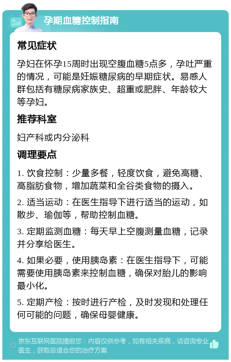 孕期血糖控制指南 常见症状 孕妇在怀孕15周时出现空腹血糖5点多，孕吐严重的情况，可能是妊娠糖尿病的早期症状。易感人群包括有糖尿病家族史、超重或肥胖、年龄较大等孕妇。 推荐科室 妇产科或内分泌科 调理要点 1. 饮食控制：少量多餐，轻度饮食，避免高糖、高脂肪食物，增加蔬菜和全谷类食物的摄入。 2. 适当运动：在医生指导下进行适当的运动，如散步、瑜伽等，帮助控制血糖。 3. 定期监测血糖：每天早上空腹测量血糖，记录并分享给医生。 4. 如果必要，使用胰岛素：在医生指导下，可能需要使用胰岛素来控制血糖，确保对胎儿的影响最小化。 5. 定期产检：按时进行产检，及时发现和处理任何可能的问题，确保母婴健康。