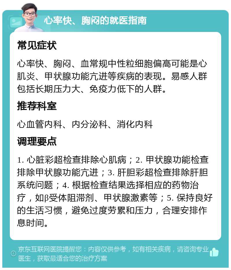 心率快、胸闷的就医指南 常见症状 心率快、胸闷、血常规中性粒细胞偏高可能是心肌炎、甲状腺功能亢进等疾病的表现。易感人群包括长期压力大、免疫力低下的人群。 推荐科室 心血管内科、内分泌科、消化内科 调理要点 1. 心脏彩超检查排除心肌病；2. 甲状腺功能检查排除甲状腺功能亢进；3. 肝胆彩超检查排除肝胆系统问题；4. 根据检查结果选择相应的药物治疗，如β受体阻滞剂、甲状腺激素等；5. 保持良好的生活习惯，避免过度劳累和压力，合理安排作息时间。