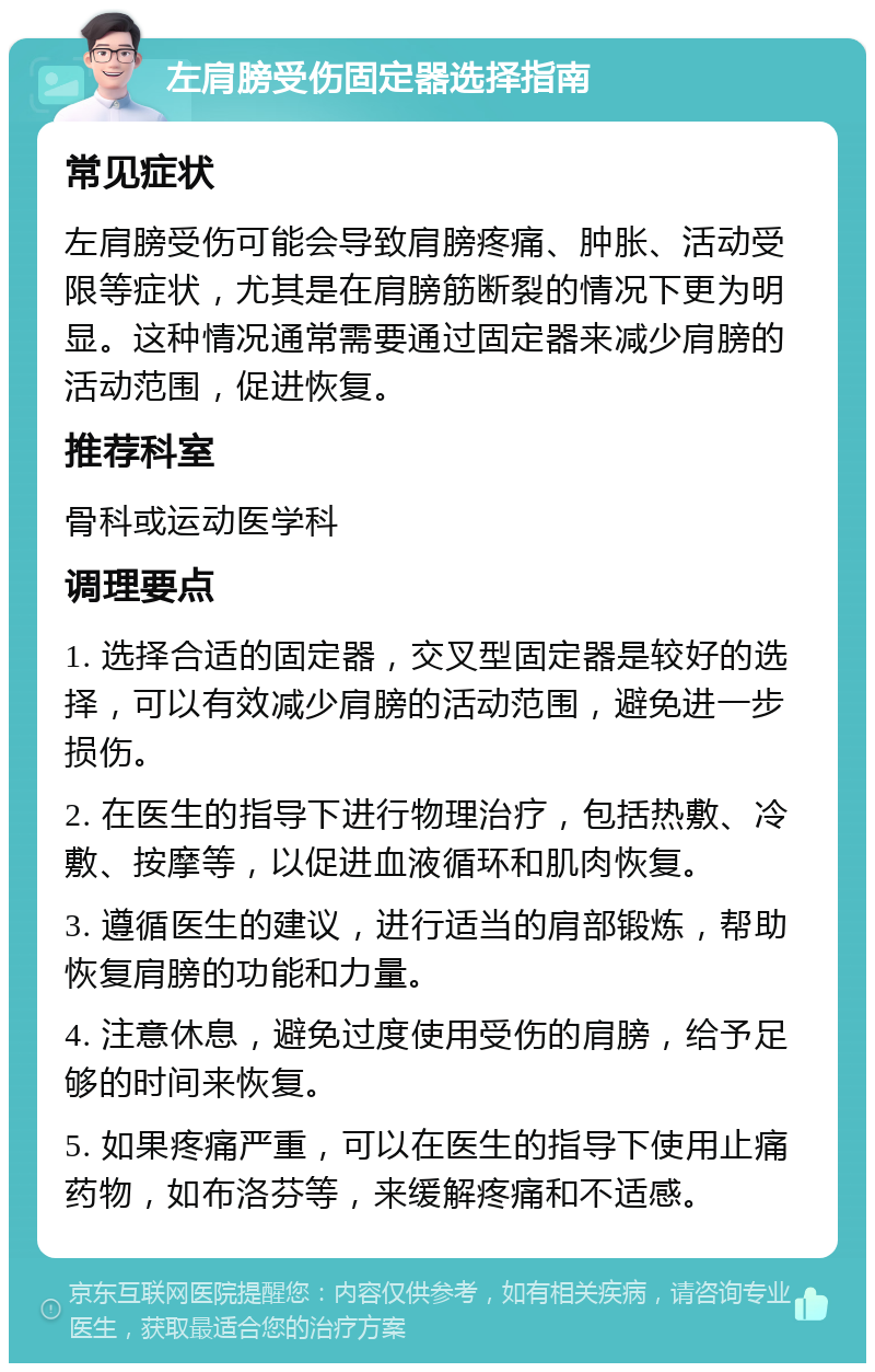 左肩膀受伤固定器选择指南 常见症状 左肩膀受伤可能会导致肩膀疼痛、肿胀、活动受限等症状，尤其是在肩膀筋断裂的情况下更为明显。这种情况通常需要通过固定器来减少肩膀的活动范围，促进恢复。 推荐科室 骨科或运动医学科 调理要点 1. 选择合适的固定器，交叉型固定器是较好的选择，可以有效减少肩膀的活动范围，避免进一步损伤。 2. 在医生的指导下进行物理治疗，包括热敷、冷敷、按摩等，以促进血液循环和肌肉恢复。 3. 遵循医生的建议，进行适当的肩部锻炼，帮助恢复肩膀的功能和力量。 4. 注意休息，避免过度使用受伤的肩膀，给予足够的时间来恢复。 5. 如果疼痛严重，可以在医生的指导下使用止痛药物，如布洛芬等，来缓解疼痛和不适感。