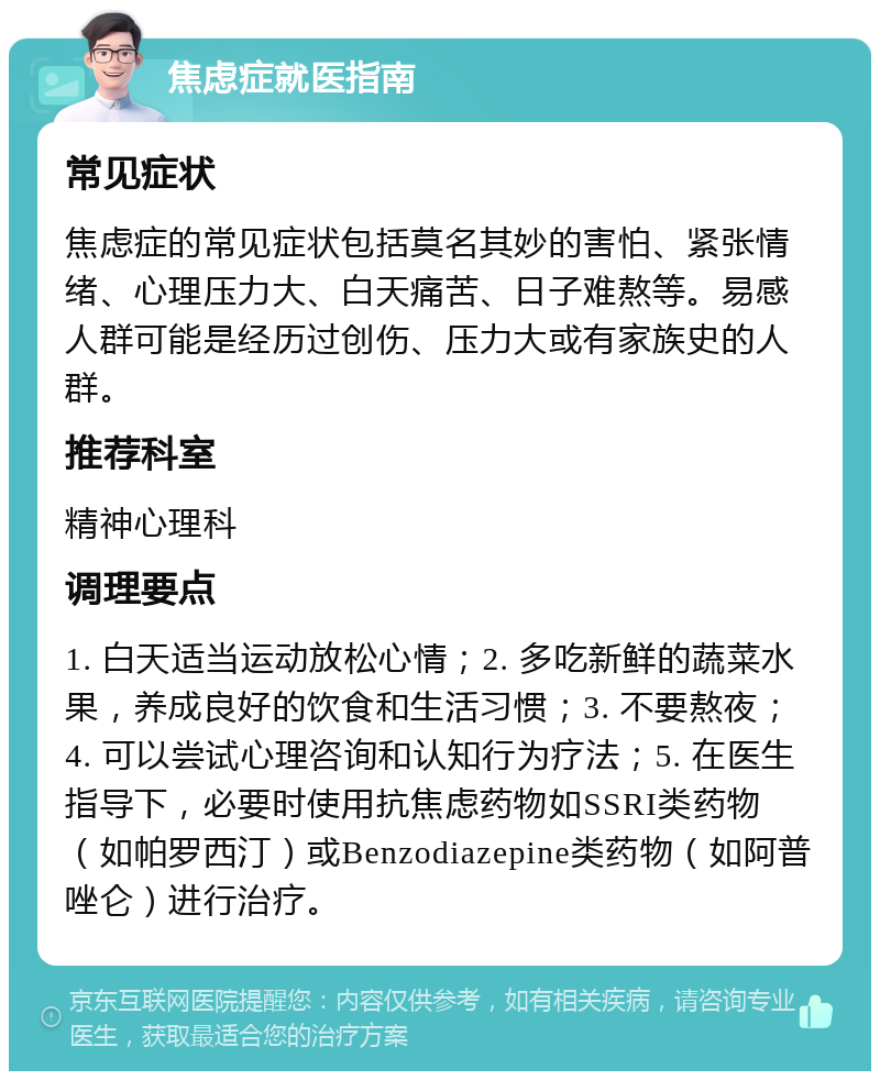 焦虑症就医指南 常见症状 焦虑症的常见症状包括莫名其妙的害怕、紧张情绪、心理压力大、白天痛苦、日子难熬等。易感人群可能是经历过创伤、压力大或有家族史的人群。 推荐科室 精神心理科 调理要点 1. 白天适当运动放松心情；2. 多吃新鲜的蔬菜水果，养成良好的饮食和生活习惯；3. 不要熬夜；4. 可以尝试心理咨询和认知行为疗法；5. 在医生指导下，必要时使用抗焦虑药物如SSRI类药物（如帕罗西汀）或Benzodiazepine类药物（如阿普唑仑）进行治疗。