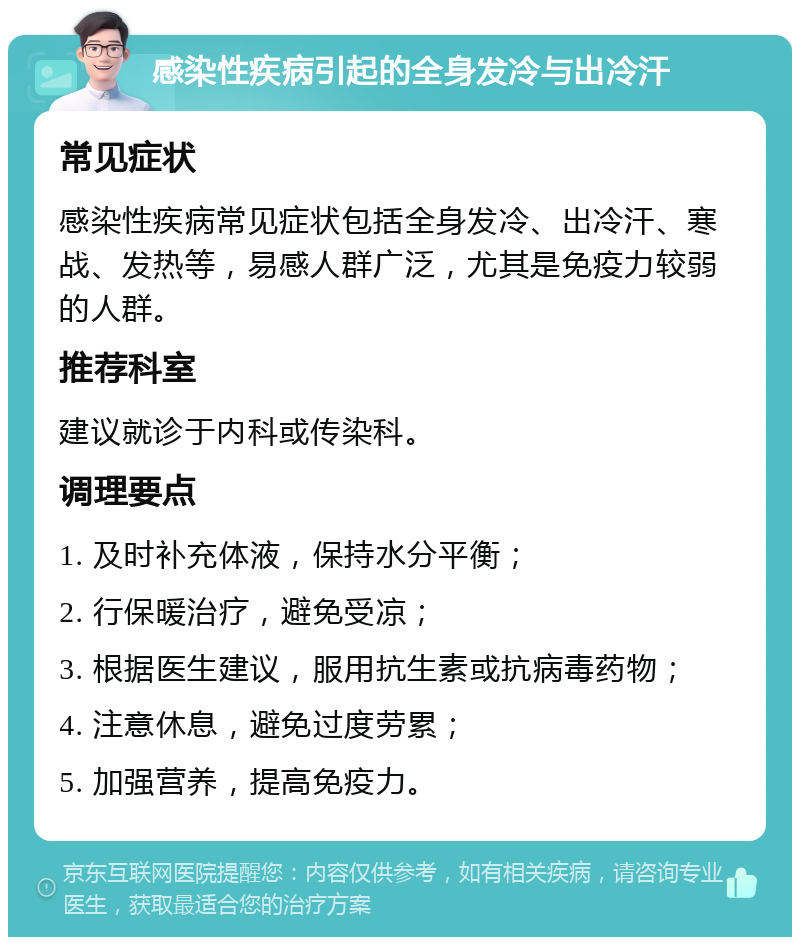 感染性疾病引起的全身发冷与出冷汗 常见症状 感染性疾病常见症状包括全身发冷、出冷汗、寒战、发热等，易感人群广泛，尤其是免疫力较弱的人群。 推荐科室 建议就诊于内科或传染科。 调理要点 1. 及时补充体液，保持水分平衡； 2. 行保暖治疗，避免受凉； 3. 根据医生建议，服用抗生素或抗病毒药物； 4. 注意休息，避免过度劳累； 5. 加强营养，提高免疫力。