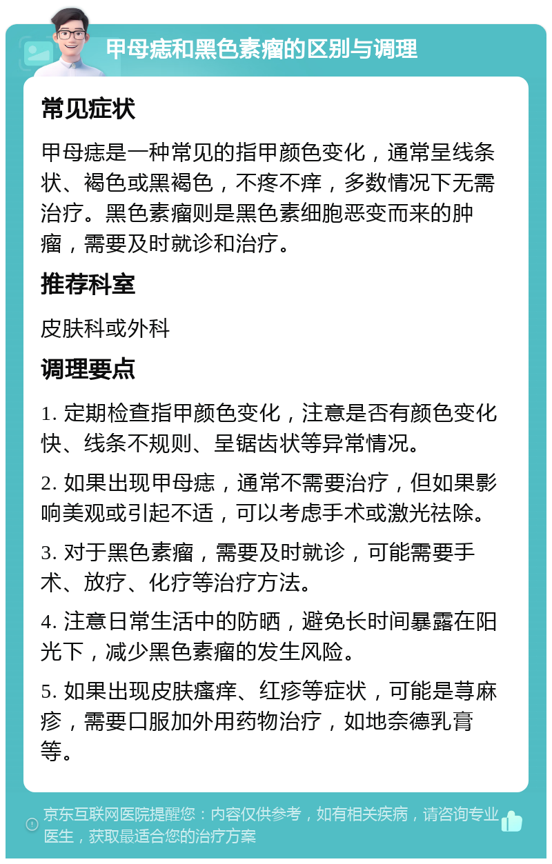 甲母痣和黑色素瘤的区别与调理 常见症状 甲母痣是一种常见的指甲颜色变化，通常呈线条状、褐色或黑褐色，不疼不痒，多数情况下无需治疗。黑色素瘤则是黑色素细胞恶变而来的肿瘤，需要及时就诊和治疗。 推荐科室 皮肤科或外科 调理要点 1. 定期检查指甲颜色变化，注意是否有颜色变化快、线条不规则、呈锯齿状等异常情况。 2. 如果出现甲母痣，通常不需要治疗，但如果影响美观或引起不适，可以考虑手术或激光祛除。 3. 对于黑色素瘤，需要及时就诊，可能需要手术、放疗、化疗等治疗方法。 4. 注意日常生活中的防晒，避免长时间暴露在阳光下，减少黑色素瘤的发生风险。 5. 如果出现皮肤瘙痒、红疹等症状，可能是荨麻疹，需要口服加外用药物治疗，如地奈德乳膏等。