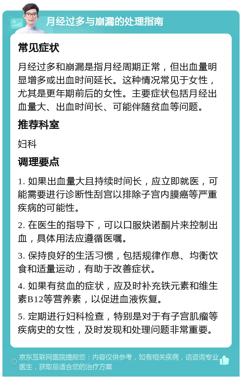 月经过多与崩漏的处理指南 常见症状 月经过多和崩漏是指月经周期正常，但出血量明显增多或出血时间延长。这种情况常见于女性，尤其是更年期前后的女性。主要症状包括月经出血量大、出血时间长、可能伴随贫血等问题。 推荐科室 妇科 调理要点 1. 如果出血量大且持续时间长，应立即就医，可能需要进行诊断性刮宫以排除子宫内膜癌等严重疾病的可能性。 2. 在医生的指导下，可以口服炔诺酮片来控制出血，具体用法应遵循医嘱。 3. 保持良好的生活习惯，包括规律作息、均衡饮食和适量运动，有助于改善症状。 4. 如果有贫血的症状，应及时补充铁元素和维生素B12等营养素，以促进血液恢复。 5. 定期进行妇科检查，特别是对于有子宫肌瘤等疾病史的女性，及时发现和处理问题非常重要。