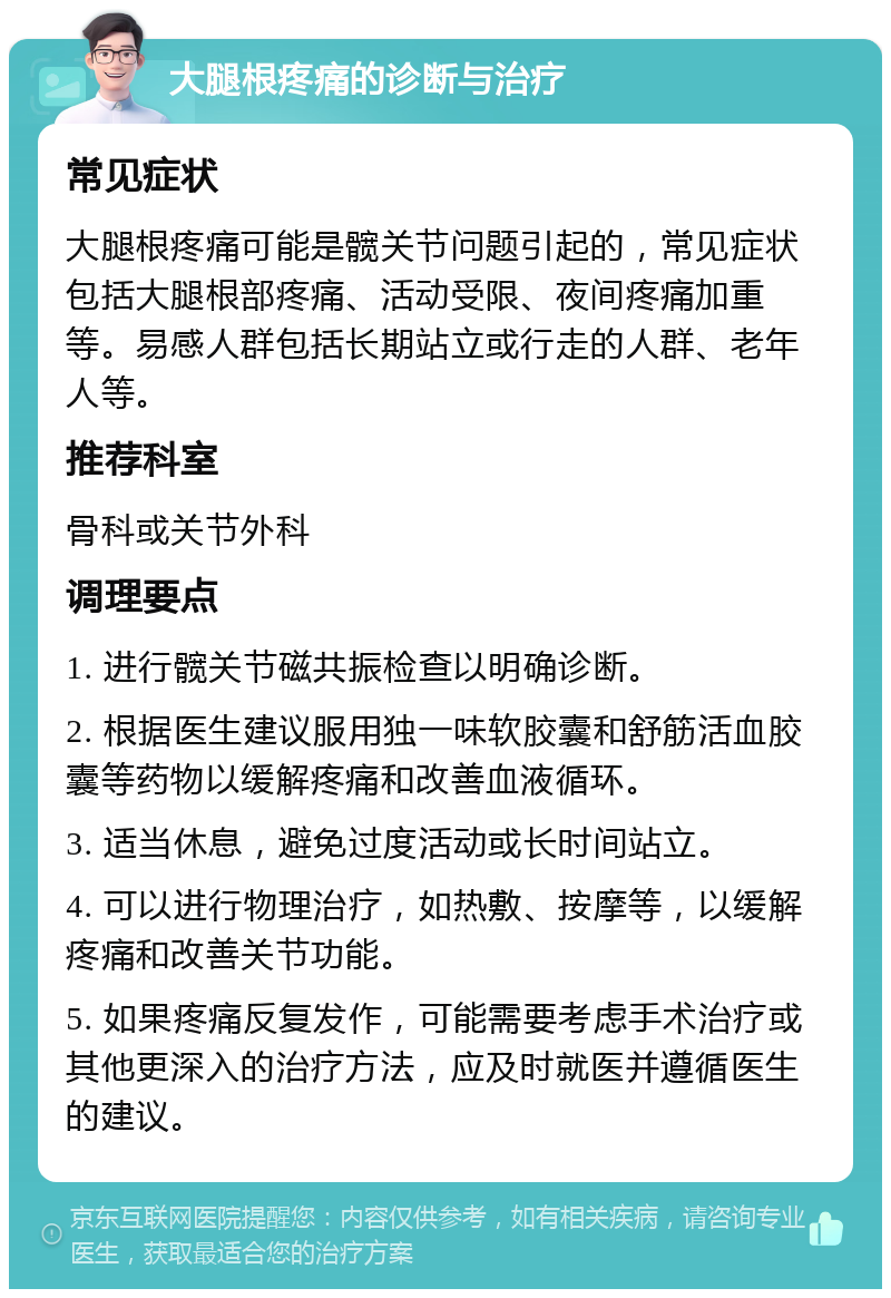 大腿根疼痛的诊断与治疗 常见症状 大腿根疼痛可能是髋关节问题引起的，常见症状包括大腿根部疼痛、活动受限、夜间疼痛加重等。易感人群包括长期站立或行走的人群、老年人等。 推荐科室 骨科或关节外科 调理要点 1. 进行髋关节磁共振检查以明确诊断。 2. 根据医生建议服用独一味软胶囊和舒筋活血胶囊等药物以缓解疼痛和改善血液循环。 3. 适当休息，避免过度活动或长时间站立。 4. 可以进行物理治疗，如热敷、按摩等，以缓解疼痛和改善关节功能。 5. 如果疼痛反复发作，可能需要考虑手术治疗或其他更深入的治疗方法，应及时就医并遵循医生的建议。