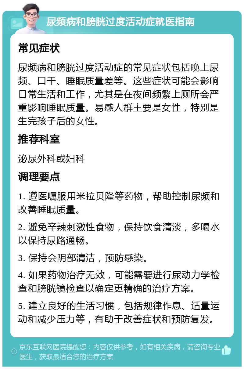 尿频病和膀胱过度活动症就医指南 常见症状 尿频病和膀胱过度活动症的常见症状包括晚上尿频、口干、睡眠质量差等。这些症状可能会影响日常生活和工作，尤其是在夜间频繁上厕所会严重影响睡眠质量。易感人群主要是女性，特别是生完孩子后的女性。 推荐科室 泌尿外科或妇科 调理要点 1. 遵医嘱服用米拉贝隆等药物，帮助控制尿频和改善睡眠质量。 2. 避免辛辣刺激性食物，保持饮食清淡，多喝水以保持尿路通畅。 3. 保持会阴部清洁，预防感染。 4. 如果药物治疗无效，可能需要进行尿动力学检查和膀胱镜检查以确定更精确的治疗方案。 5. 建立良好的生活习惯，包括规律作息、适量运动和减少压力等，有助于改善症状和预防复发。