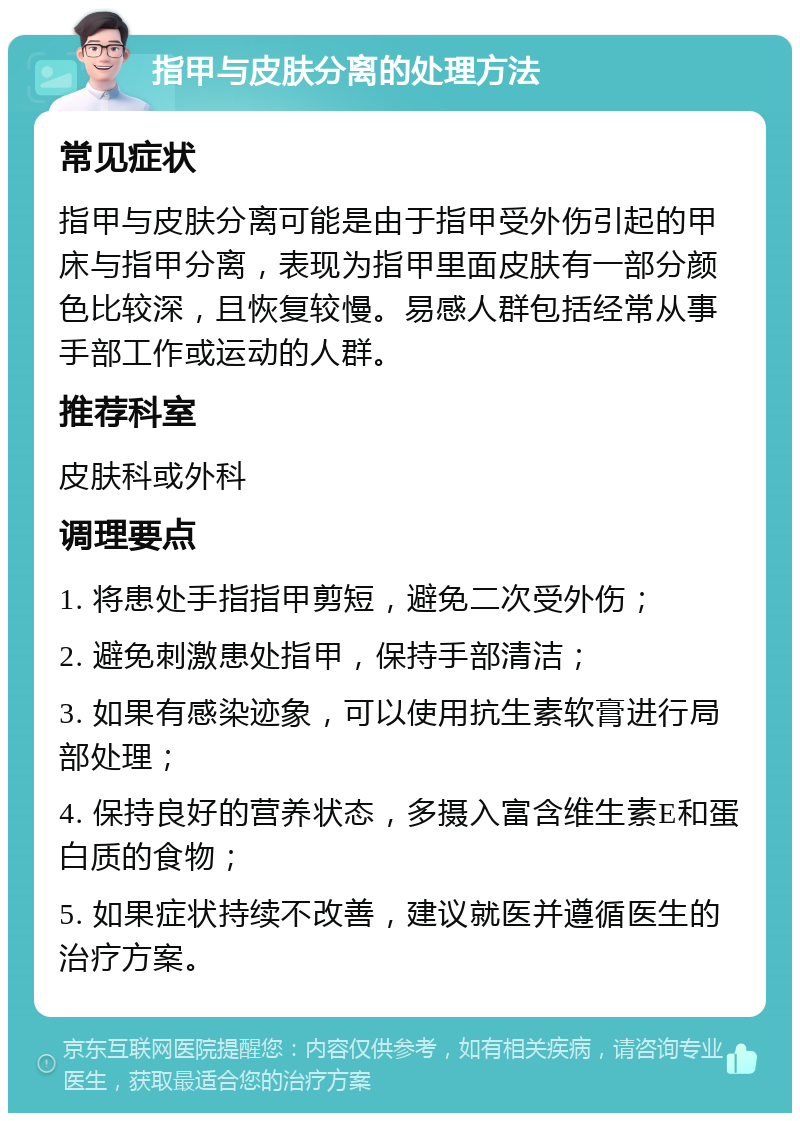 指甲与皮肤分离的处理方法 常见症状 指甲与皮肤分离可能是由于指甲受外伤引起的甲床与指甲分离，表现为指甲里面皮肤有一部分颜色比较深，且恢复较慢。易感人群包括经常从事手部工作或运动的人群。 推荐科室 皮肤科或外科 调理要点 1. 将患处手指指甲剪短，避免二次受外伤； 2. 避免刺激患处指甲，保持手部清洁； 3. 如果有感染迹象，可以使用抗生素软膏进行局部处理； 4. 保持良好的营养状态，多摄入富含维生素E和蛋白质的食物； 5. 如果症状持续不改善，建议就医并遵循医生的治疗方案。