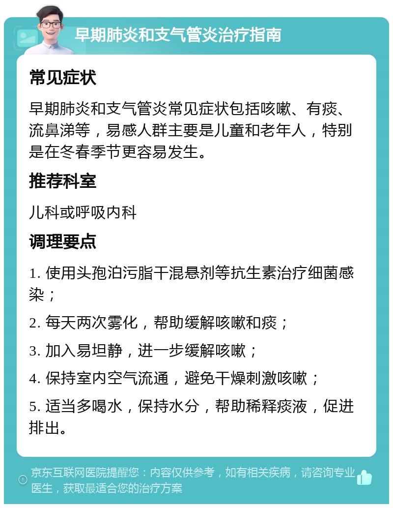 早期肺炎和支气管炎治疗指南 常见症状 早期肺炎和支气管炎常见症状包括咳嗽、有痰、流鼻涕等，易感人群主要是儿童和老年人，特别是在冬春季节更容易发生。 推荐科室 儿科或呼吸内科 调理要点 1. 使用头孢泊污脂干混悬剂等抗生素治疗细菌感染； 2. 每天两次雾化，帮助缓解咳嗽和痰； 3. 加入易坦静，进一步缓解咳嗽； 4. 保持室内空气流通，避免干燥刺激咳嗽； 5. 适当多喝水，保持水分，帮助稀释痰液，促进排出。