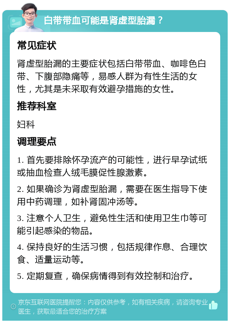 白带带血可能是肾虚型胎漏？ 常见症状 肾虚型胎漏的主要症状包括白带带血、咖啡色白带、下腹部隐痛等，易感人群为有性生活的女性，尤其是未采取有效避孕措施的女性。 推荐科室 妇科 调理要点 1. 首先要排除怀孕流产的可能性，进行早孕试纸或抽血检查人绒毛膜促性腺激素。 2. 如果确诊为肾虚型胎漏，需要在医生指导下使用中药调理，如补肾固冲汤等。 3. 注意个人卫生，避免性生活和使用卫生巾等可能引起感染的物品。 4. 保持良好的生活习惯，包括规律作息、合理饮食、适量运动等。 5. 定期复查，确保病情得到有效控制和治疗。