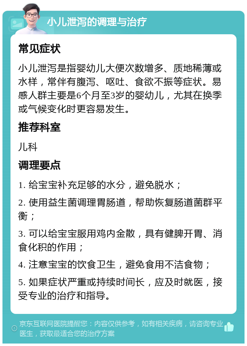 小儿泄泻的调理与治疗 常见症状 小儿泄泻是指婴幼儿大便次数增多、质地稀薄或水样，常伴有腹泻、呕吐、食欲不振等症状。易感人群主要是6个月至3岁的婴幼儿，尤其在换季或气候变化时更容易发生。 推荐科室 儿科 调理要点 1. 给宝宝补充足够的水分，避免脱水； 2. 使用益生菌调理胃肠道，帮助恢复肠道菌群平衡； 3. 可以给宝宝服用鸡内金散，具有健脾开胃、消食化积的作用； 4. 注意宝宝的饮食卫生，避免食用不洁食物； 5. 如果症状严重或持续时间长，应及时就医，接受专业的治疗和指导。