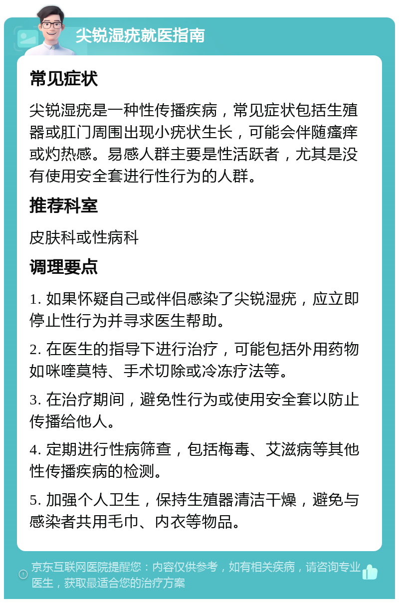 尖锐湿疣就医指南 常见症状 尖锐湿疣是一种性传播疾病，常见症状包括生殖器或肛门周围出现小疣状生长，可能会伴随瘙痒或灼热感。易感人群主要是性活跃者，尤其是没有使用安全套进行性行为的人群。 推荐科室 皮肤科或性病科 调理要点 1. 如果怀疑自己或伴侣感染了尖锐湿疣，应立即停止性行为并寻求医生帮助。 2. 在医生的指导下进行治疗，可能包括外用药物如咪喹莫特、手术切除或冷冻疗法等。 3. 在治疗期间，避免性行为或使用安全套以防止传播给他人。 4. 定期进行性病筛查，包括梅毒、艾滋病等其他性传播疾病的检测。 5. 加强个人卫生，保持生殖器清洁干燥，避免与感染者共用毛巾、内衣等物品。