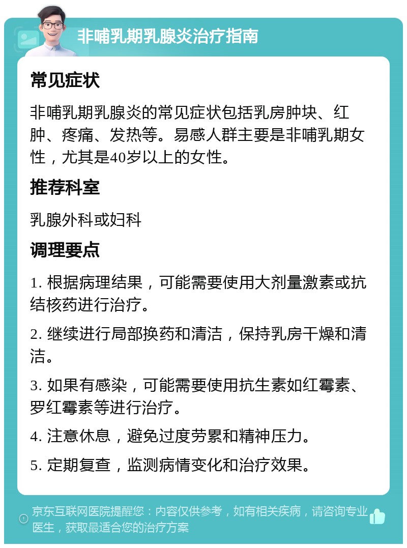 非哺乳期乳腺炎治疗指南 常见症状 非哺乳期乳腺炎的常见症状包括乳房肿块、红肿、疼痛、发热等。易感人群主要是非哺乳期女性，尤其是40岁以上的女性。 推荐科室 乳腺外科或妇科 调理要点 1. 根据病理结果，可能需要使用大剂量激素或抗结核药进行治疗。 2. 继续进行局部换药和清洁，保持乳房干燥和清洁。 3. 如果有感染，可能需要使用抗生素如红霉素、罗红霉素等进行治疗。 4. 注意休息，避免过度劳累和精神压力。 5. 定期复查，监测病情变化和治疗效果。