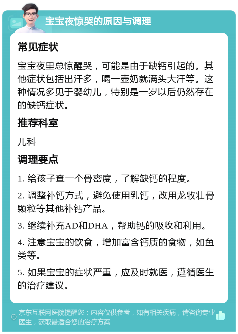 宝宝夜惊哭的原因与调理 常见症状 宝宝夜里总惊醒哭，可能是由于缺钙引起的。其他症状包括出汗多，喝一壶奶就满头大汗等。这种情况多见于婴幼儿，特别是一岁以后仍然存在的缺钙症状。 推荐科室 儿科 调理要点 1. 给孩子查一个骨密度，了解缺钙的程度。 2. 调整补钙方式，避免使用乳钙，改用龙牧壮骨颗粒等其他补钙产品。 3. 继续补充AD和DHA，帮助钙的吸收和利用。 4. 注意宝宝的饮食，增加富含钙质的食物，如鱼类等。 5. 如果宝宝的症状严重，应及时就医，遵循医生的治疗建议。