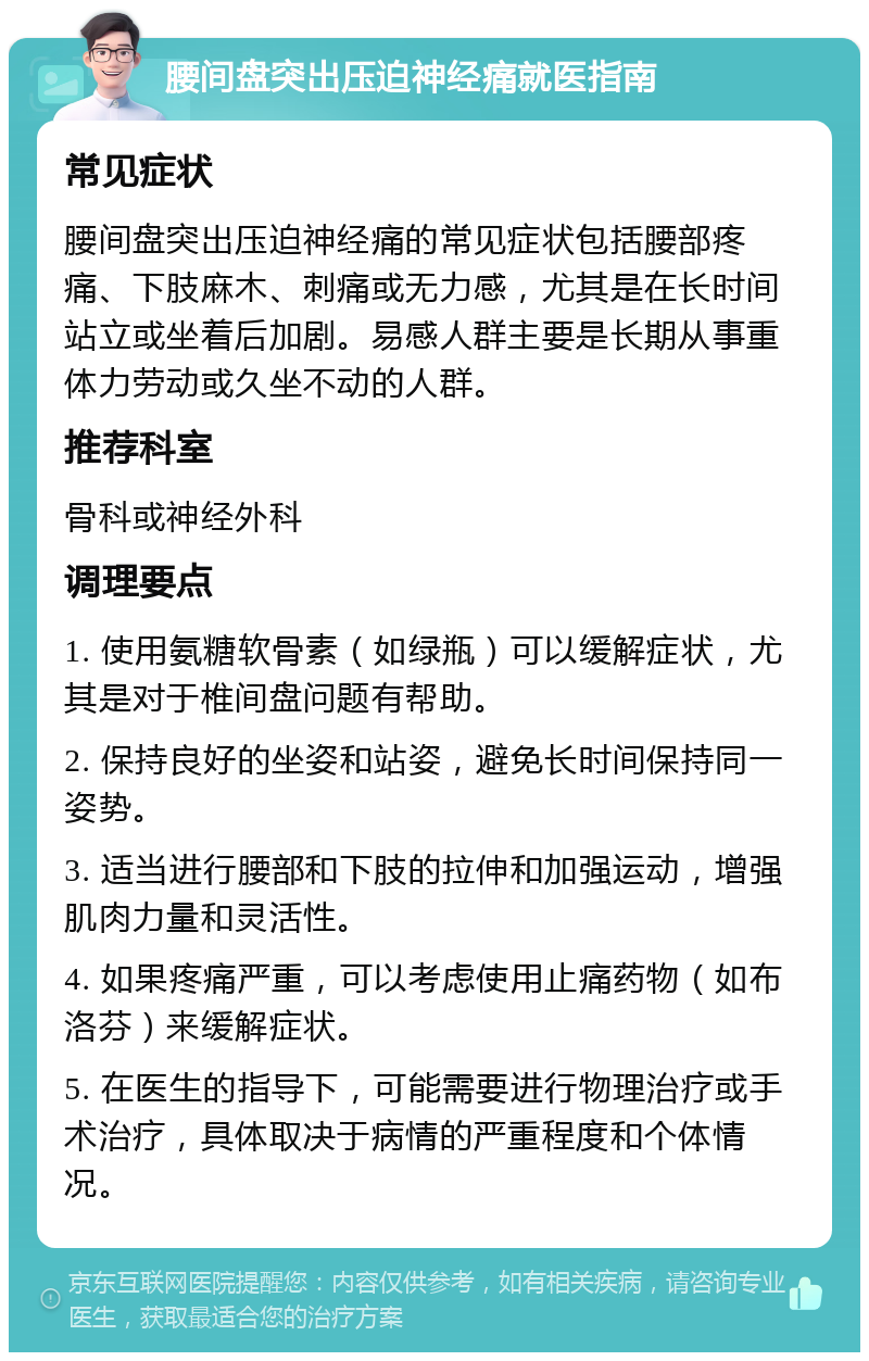 腰间盘突出压迫神经痛就医指南 常见症状 腰间盘突出压迫神经痛的常见症状包括腰部疼痛、下肢麻木、刺痛或无力感，尤其是在长时间站立或坐着后加剧。易感人群主要是长期从事重体力劳动或久坐不动的人群。 推荐科室 骨科或神经外科 调理要点 1. 使用氨糖软骨素（如绿瓶）可以缓解症状，尤其是对于椎间盘问题有帮助。 2. 保持良好的坐姿和站姿，避免长时间保持同一姿势。 3. 适当进行腰部和下肢的拉伸和加强运动，增强肌肉力量和灵活性。 4. 如果疼痛严重，可以考虑使用止痛药物（如布洛芬）来缓解症状。 5. 在医生的指导下，可能需要进行物理治疗或手术治疗，具体取决于病情的严重程度和个体情况。