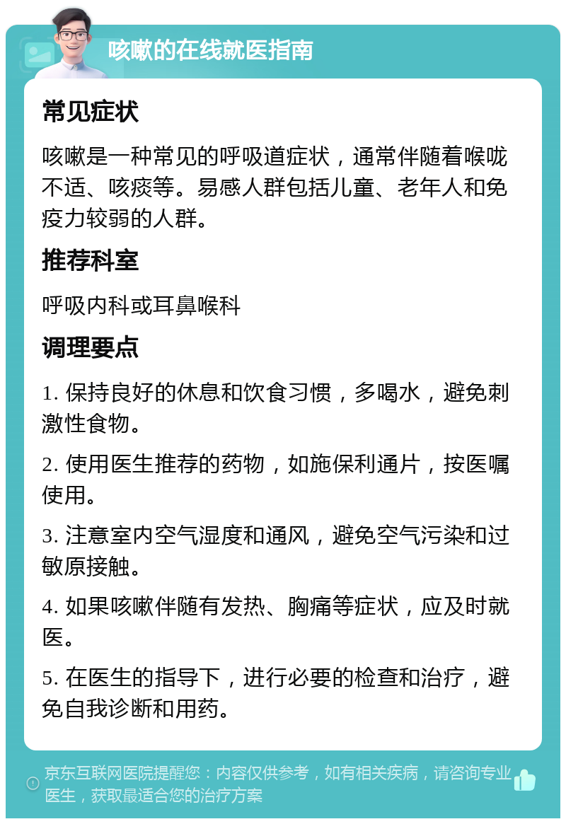 咳嗽的在线就医指南 常见症状 咳嗽是一种常见的呼吸道症状，通常伴随着喉咙不适、咳痰等。易感人群包括儿童、老年人和免疫力较弱的人群。 推荐科室 呼吸内科或耳鼻喉科 调理要点 1. 保持良好的休息和饮食习惯，多喝水，避免刺激性食物。 2. 使用医生推荐的药物，如施保利通片，按医嘱使用。 3. 注意室内空气湿度和通风，避免空气污染和过敏原接触。 4. 如果咳嗽伴随有发热、胸痛等症状，应及时就医。 5. 在医生的指导下，进行必要的检查和治疗，避免自我诊断和用药。