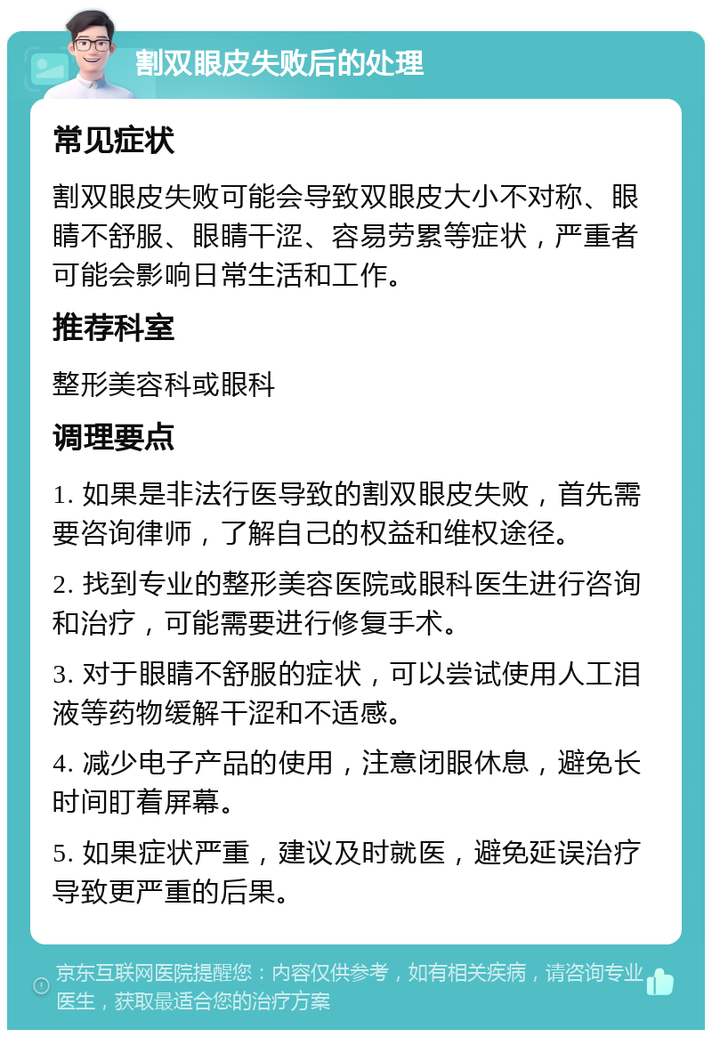 割双眼皮失败后的处理 常见症状 割双眼皮失败可能会导致双眼皮大小不对称、眼睛不舒服、眼睛干涩、容易劳累等症状，严重者可能会影响日常生活和工作。 推荐科室 整形美容科或眼科 调理要点 1. 如果是非法行医导致的割双眼皮失败，首先需要咨询律师，了解自己的权益和维权途径。 2. 找到专业的整形美容医院或眼科医生进行咨询和治疗，可能需要进行修复手术。 3. 对于眼睛不舒服的症状，可以尝试使用人工泪液等药物缓解干涩和不适感。 4. 减少电子产品的使用，注意闭眼休息，避免长时间盯着屏幕。 5. 如果症状严重，建议及时就医，避免延误治疗导致更严重的后果。