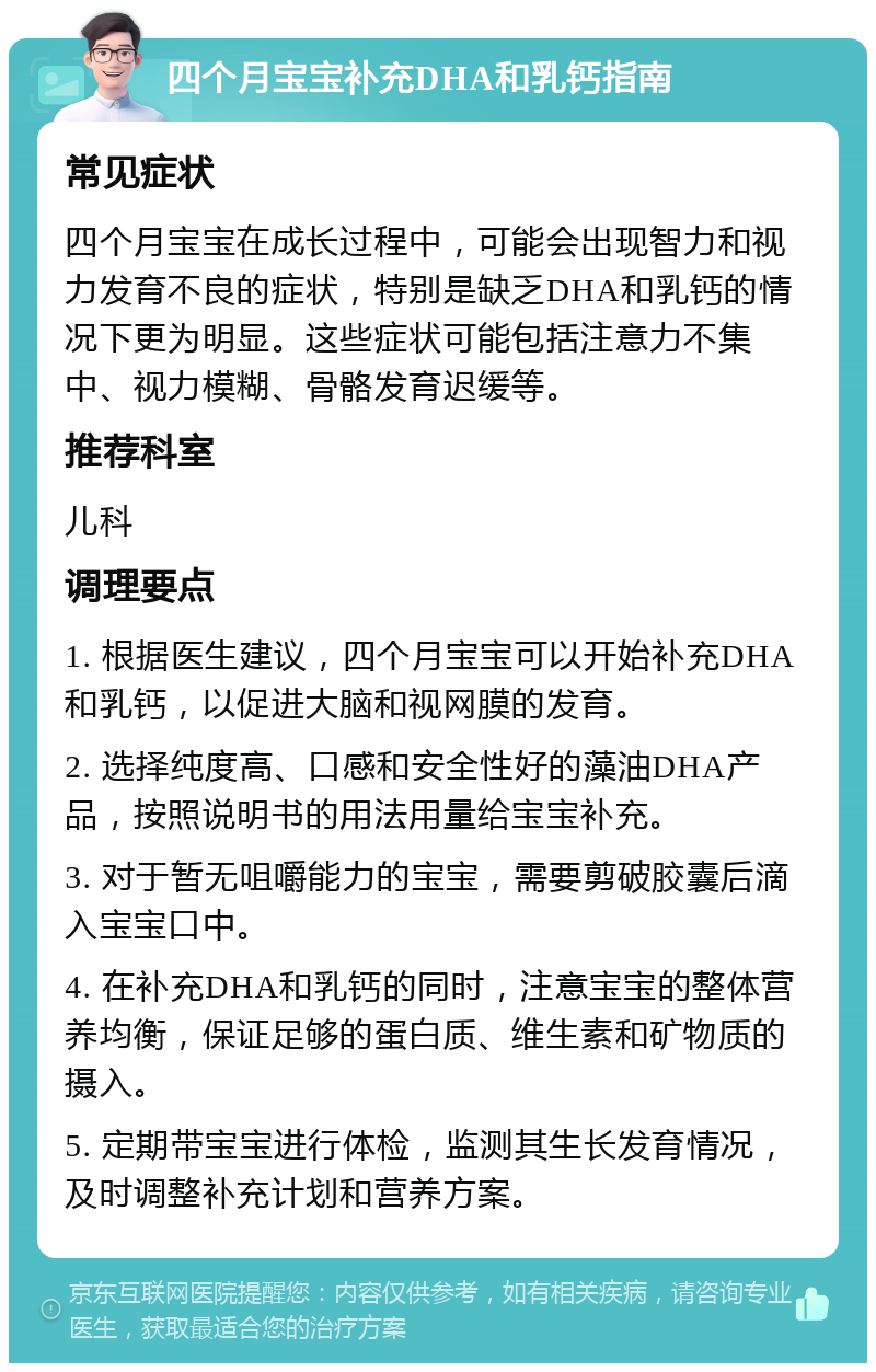 四个月宝宝补充DHA和乳钙指南 常见症状 四个月宝宝在成长过程中，可能会出现智力和视力发育不良的症状，特别是缺乏DHA和乳钙的情况下更为明显。这些症状可能包括注意力不集中、视力模糊、骨骼发育迟缓等。 推荐科室 儿科 调理要点 1. 根据医生建议，四个月宝宝可以开始补充DHA和乳钙，以促进大脑和视网膜的发育。 2. 选择纯度高、口感和安全性好的藻油DHA产品，按照说明书的用法用量给宝宝补充。 3. 对于暂无咀嚼能力的宝宝，需要剪破胶囊后滴入宝宝口中。 4. 在补充DHA和乳钙的同时，注意宝宝的整体营养均衡，保证足够的蛋白质、维生素和矿物质的摄入。 5. 定期带宝宝进行体检，监测其生长发育情况，及时调整补充计划和营养方案。