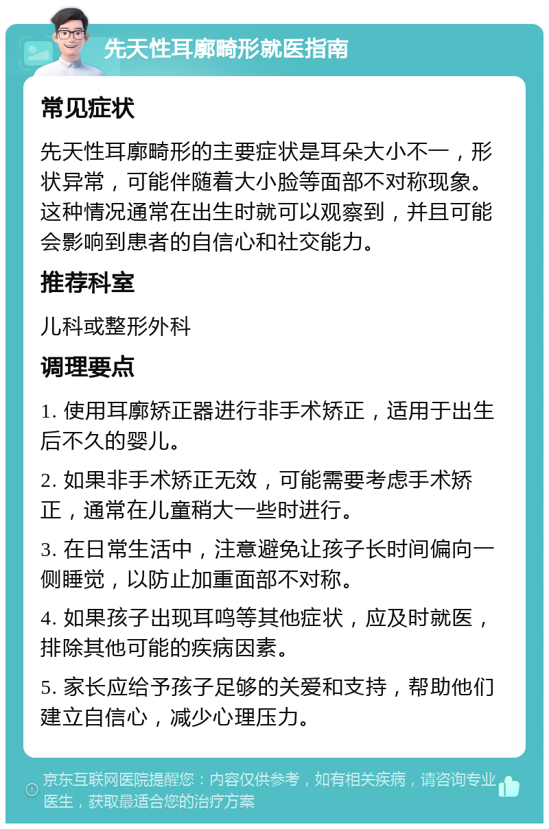 先天性耳廓畸形就医指南 常见症状 先天性耳廓畸形的主要症状是耳朵大小不一，形状异常，可能伴随着大小脸等面部不对称现象。这种情况通常在出生时就可以观察到，并且可能会影响到患者的自信心和社交能力。 推荐科室 儿科或整形外科 调理要点 1. 使用耳廓矫正器进行非手术矫正，适用于出生后不久的婴儿。 2. 如果非手术矫正无效，可能需要考虑手术矫正，通常在儿童稍大一些时进行。 3. 在日常生活中，注意避免让孩子长时间偏向一侧睡觉，以防止加重面部不对称。 4. 如果孩子出现耳鸣等其他症状，应及时就医，排除其他可能的疾病因素。 5. 家长应给予孩子足够的关爱和支持，帮助他们建立自信心，减少心理压力。