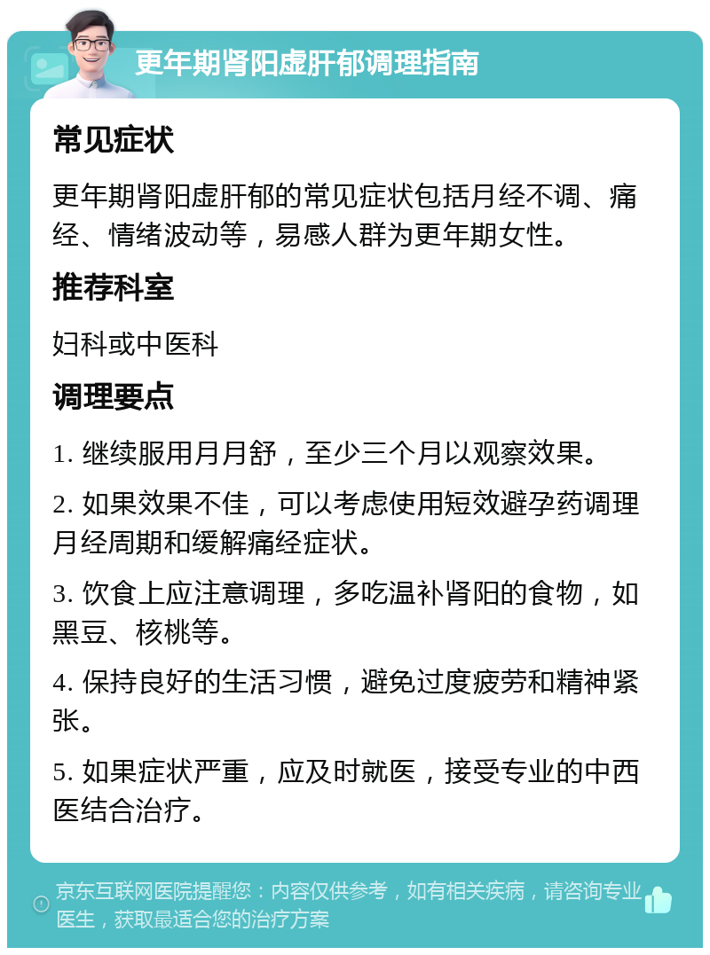 更年期肾阳虚肝郁调理指南 常见症状 更年期肾阳虚肝郁的常见症状包括月经不调、痛经、情绪波动等，易感人群为更年期女性。 推荐科室 妇科或中医科 调理要点 1. 继续服用月月舒，至少三个月以观察效果。 2. 如果效果不佳，可以考虑使用短效避孕药调理月经周期和缓解痛经症状。 3. 饮食上应注意调理，多吃温补肾阳的食物，如黑豆、核桃等。 4. 保持良好的生活习惯，避免过度疲劳和精神紧张。 5. 如果症状严重，应及时就医，接受专业的中西医结合治疗。