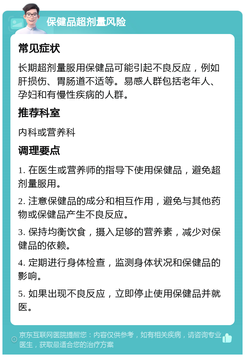 保健品超剂量风险 常见症状 长期超剂量服用保健品可能引起不良反应，例如肝损伤、胃肠道不适等。易感人群包括老年人、孕妇和有慢性疾病的人群。 推荐科室 内科或营养科 调理要点 1. 在医生或营养师的指导下使用保健品，避免超剂量服用。 2. 注意保健品的成分和相互作用，避免与其他药物或保健品产生不良反应。 3. 保持均衡饮食，摄入足够的营养素，减少对保健品的依赖。 4. 定期进行身体检查，监测身体状况和保健品的影响。 5. 如果出现不良反应，立即停止使用保健品并就医。