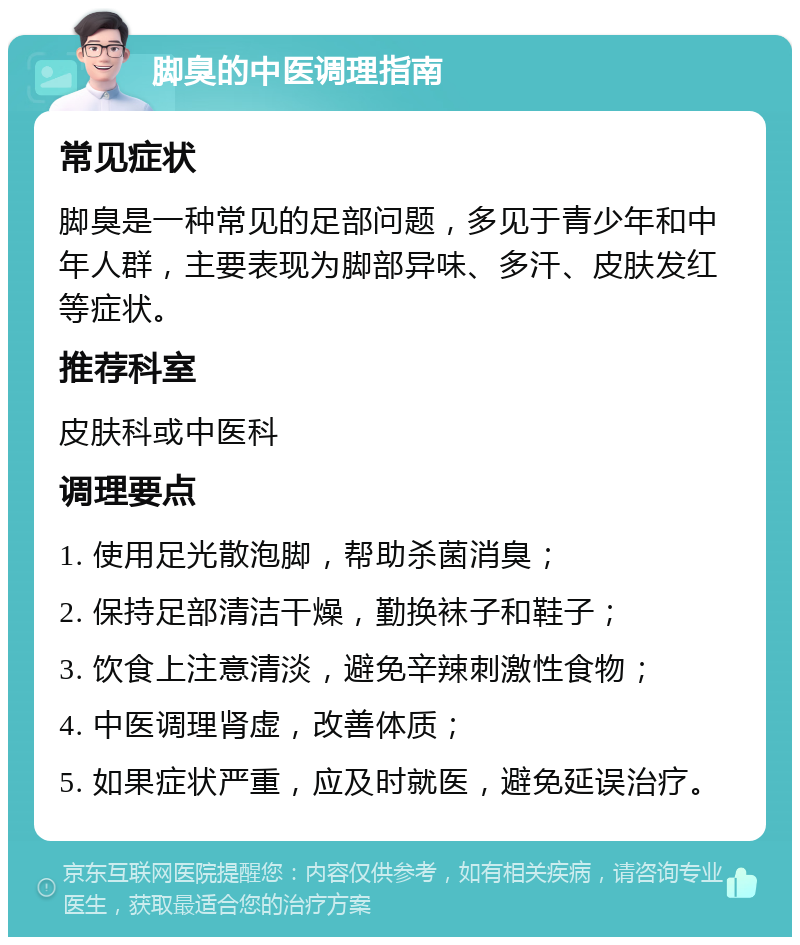 脚臭的中医调理指南 常见症状 脚臭是一种常见的足部问题，多见于青少年和中年人群，主要表现为脚部异味、多汗、皮肤发红等症状。 推荐科室 皮肤科或中医科 调理要点 1. 使用足光散泡脚，帮助杀菌消臭； 2. 保持足部清洁干燥，勤换袜子和鞋子； 3. 饮食上注意清淡，避免辛辣刺激性食物； 4. 中医调理肾虚，改善体质； 5. 如果症状严重，应及时就医，避免延误治疗。