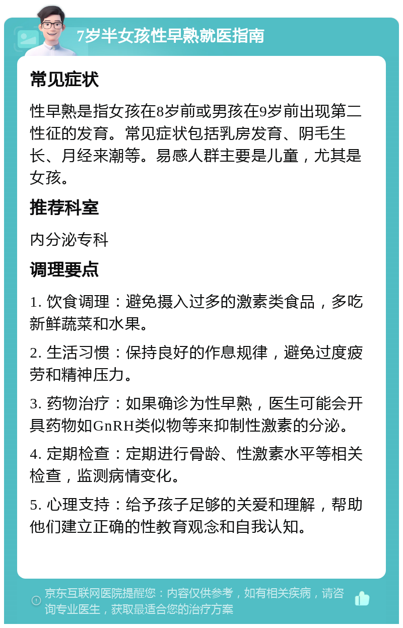 7岁半女孩性早熟就医指南 常见症状 性早熟是指女孩在8岁前或男孩在9岁前出现第二性征的发育。常见症状包括乳房发育、阴毛生长、月经来潮等。易感人群主要是儿童，尤其是女孩。 推荐科室 内分泌专科 调理要点 1. 饮食调理：避免摄入过多的激素类食品，多吃新鲜蔬菜和水果。 2. 生活习惯：保持良好的作息规律，避免过度疲劳和精神压力。 3. 药物治疗：如果确诊为性早熟，医生可能会开具药物如GnRH类似物等来抑制性激素的分泌。 4. 定期检查：定期进行骨龄、性激素水平等相关检查，监测病情变化。 5. 心理支持：给予孩子足够的关爱和理解，帮助他们建立正确的性教育观念和自我认知。