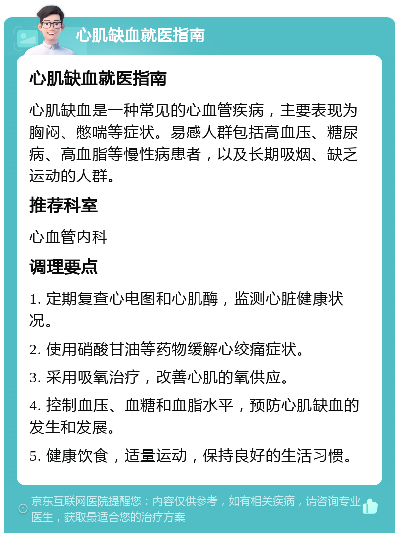 心肌缺血就医指南 心肌缺血就医指南 心肌缺血是一种常见的心血管疾病，主要表现为胸闷、憋喘等症状。易感人群包括高血压、糖尿病、高血脂等慢性病患者，以及长期吸烟、缺乏运动的人群。 推荐科室 心血管内科 调理要点 1. 定期复查心电图和心肌酶，监测心脏健康状况。 2. 使用硝酸甘油等药物缓解心绞痛症状。 3. 采用吸氧治疗，改善心肌的氧供应。 4. 控制血压、血糖和血脂水平，预防心肌缺血的发生和发展。 5. 健康饮食，适量运动，保持良好的生活习惯。