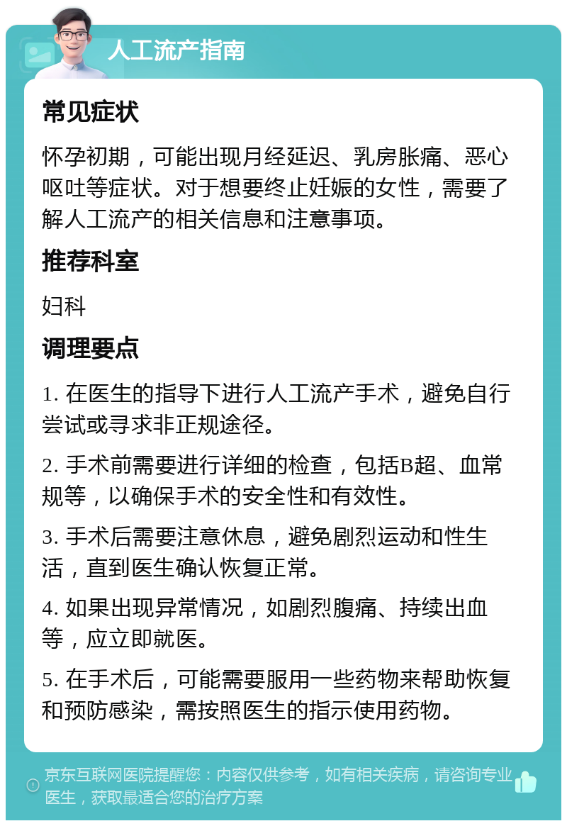 人工流产指南 常见症状 怀孕初期，可能出现月经延迟、乳房胀痛、恶心呕吐等症状。对于想要终止妊娠的女性，需要了解人工流产的相关信息和注意事项。 推荐科室 妇科 调理要点 1. 在医生的指导下进行人工流产手术，避免自行尝试或寻求非正规途径。 2. 手术前需要进行详细的检查，包括B超、血常规等，以确保手术的安全性和有效性。 3. 手术后需要注意休息，避免剧烈运动和性生活，直到医生确认恢复正常。 4. 如果出现异常情况，如剧烈腹痛、持续出血等，应立即就医。 5. 在手术后，可能需要服用一些药物来帮助恢复和预防感染，需按照医生的指示使用药物。