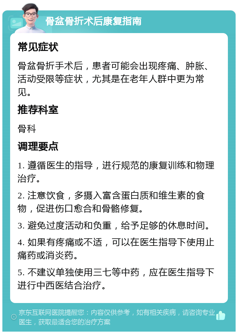 骨盆骨折术后康复指南 常见症状 骨盆骨折手术后，患者可能会出现疼痛、肿胀、活动受限等症状，尤其是在老年人群中更为常见。 推荐科室 骨科 调理要点 1. 遵循医生的指导，进行规范的康复训练和物理治疗。 2. 注意饮食，多摄入富含蛋白质和维生素的食物，促进伤口愈合和骨骼修复。 3. 避免过度活动和负重，给予足够的休息时间。 4. 如果有疼痛或不适，可以在医生指导下使用止痛药或消炎药。 5. 不建议单独使用三七等中药，应在医生指导下进行中西医结合治疗。