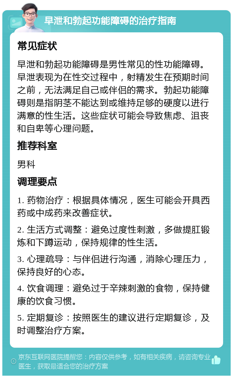 早泄和勃起功能障碍的治疗指南 常见症状 早泄和勃起功能障碍是男性常见的性功能障碍。早泄表现为在性交过程中，射精发生在预期时间之前，无法满足自己或伴侣的需求。勃起功能障碍则是指阴茎不能达到或维持足够的硬度以进行满意的性生活。这些症状可能会导致焦虑、沮丧和自卑等心理问题。 推荐科室 男科 调理要点 1. 药物治疗：根据具体情况，医生可能会开具西药或中成药来改善症状。 2. 生活方式调整：避免过度性刺激，多做提肛锻炼和下蹲运动，保持规律的性生活。 3. 心理疏导：与伴侣进行沟通，消除心理压力，保持良好的心态。 4. 饮食调理：避免过于辛辣刺激的食物，保持健康的饮食习惯。 5. 定期复诊：按照医生的建议进行定期复诊，及时调整治疗方案。