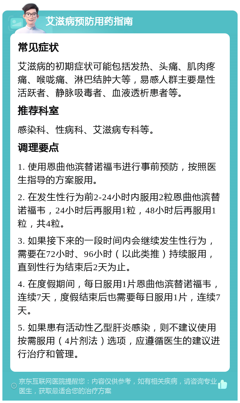 艾滋病预防用药指南 常见症状 艾滋病的初期症状可能包括发热、头痛、肌肉疼痛、喉咙痛、淋巴结肿大等，易感人群主要是性活跃者、静脉吸毒者、血液透析患者等。 推荐科室 感染科、性病科、艾滋病专科等。 调理要点 1. 使用恩曲他滨替诺福韦进行事前预防，按照医生指导的方案服用。 2. 在发生性行为前2-24小时内服用2粒恩曲他滨替诺福韦，24小时后再服用1粒，48小时后再服用1粒，共4粒。 3. 如果接下来的一段时间内会继续发生性行为，需要在72小时、96小时（以此类推）持续服用，直到性行为结束后2天为止。 4. 在度假期间，每日服用1片恩曲他滨替诺福韦，连续7天，度假结束后也需要每日服用1片，连续7天。 5. 如果患有活动性乙型肝炎感染，则不建议使用按需服用（4片剂法）选项，应遵循医生的建议进行治疗和管理。