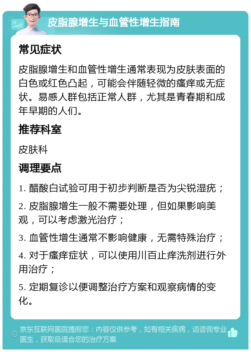 皮脂腺增生与血管性增生指南 常见症状 皮脂腺增生和血管性增生通常表现为皮肤表面的白色或红色凸起，可能会伴随轻微的瘙痒或无症状。易感人群包括正常人群，尤其是青春期和成年早期的人们。 推荐科室 皮肤科 调理要点 1. 醋酸白试验可用于初步判断是否为尖锐湿疣； 2. 皮脂腺增生一般不需要处理，但如果影响美观，可以考虑激光治疗； 3. 血管性增生通常不影响健康，无需特殊治疗； 4. 对于瘙痒症状，可以使用川百止痒洗剂进行外用治疗； 5. 定期复诊以便调整治疗方案和观察病情的变化。